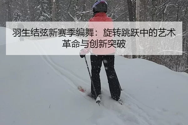 羽生结弦新赛季编舞：旋转跳跃中的艺术革命与创新突破