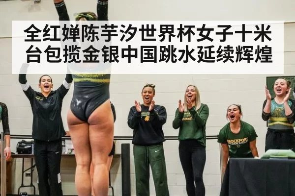 全红婵陈芋汐世界杯女子十米台包揽金银中国跳水延续辉煌