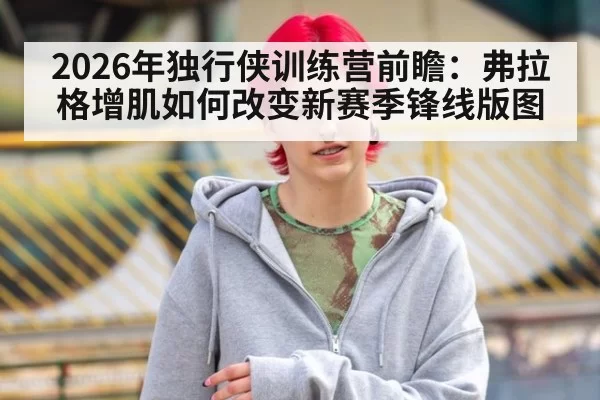 2026年独行侠训练营前瞻：弗拉格增肌如何改变新赛季锋线版图