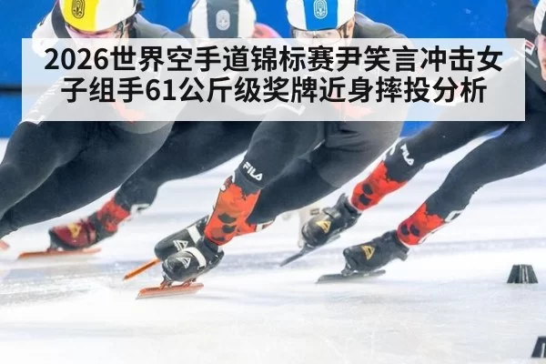 2026世界空手道锦标赛尹笑言冲击女子组手61公斤级奖牌近身摔投分析